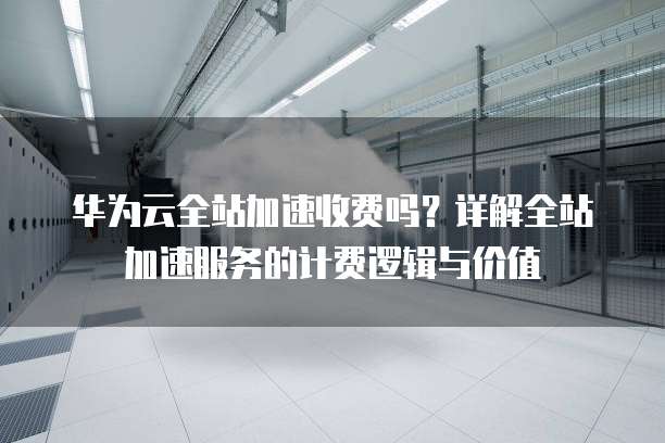 华为云全站加速收费吗？详解全站加速服务的计费逻辑与价值