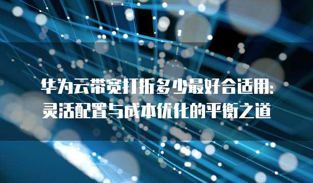 华为云带宽打折多少最好合适用:灵活配置与成本优化的平衡之道