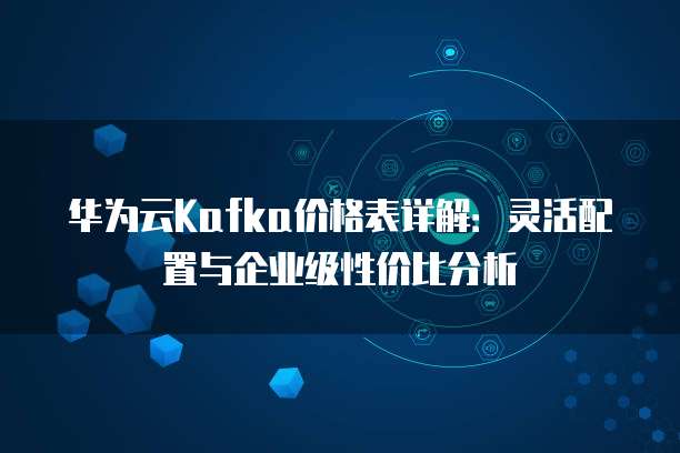 华为云Kafka价格表详解:灵活配置与企业级性价比分析