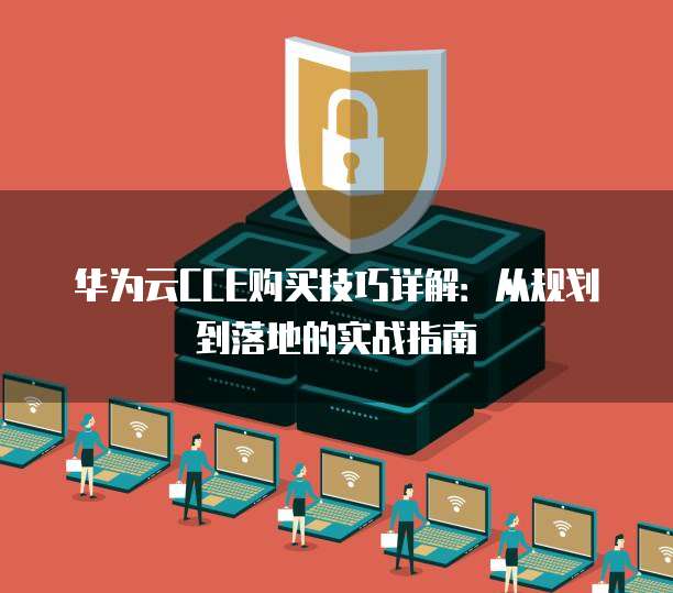 华为云CCE购买技巧详解：从规划到落地的实战指南