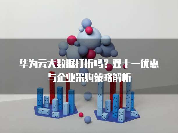 华为云大数据打折吗?双十一优惠与企业采购策略解析