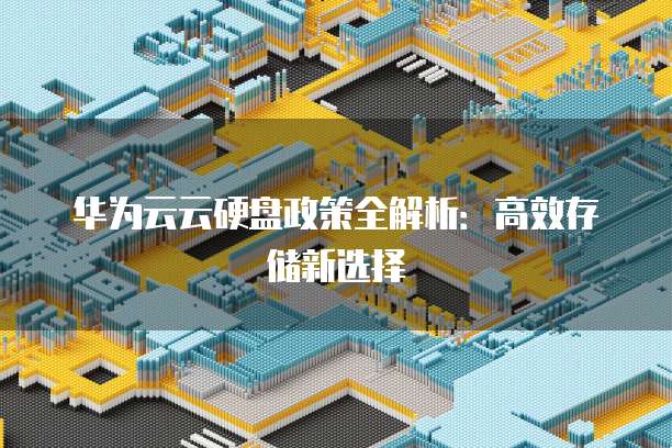 华为云云硬盘政策全解析：高效存储新选择