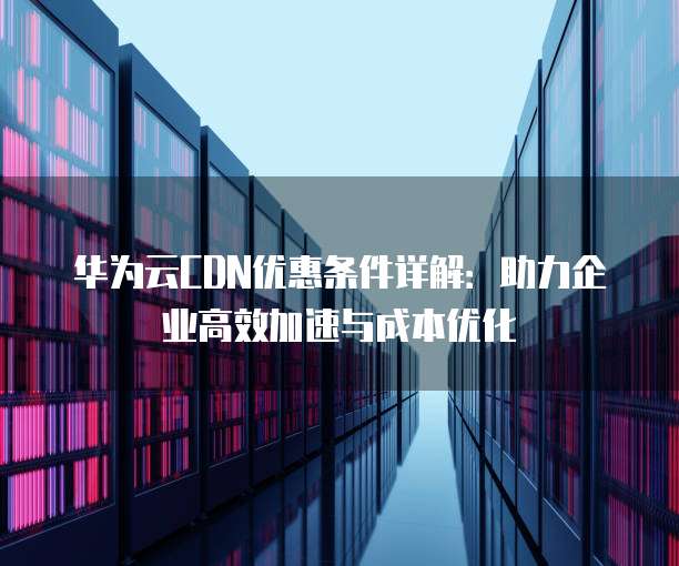 华为云CDN优惠条件详解:助力企业高效加速与成本优化