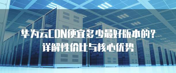 华为云CDN便宜多少最好版本的?详解性价比与核心优势