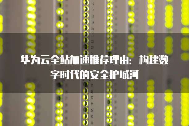 华为云全站加速推荐理由：构建数字时代的安全护城河