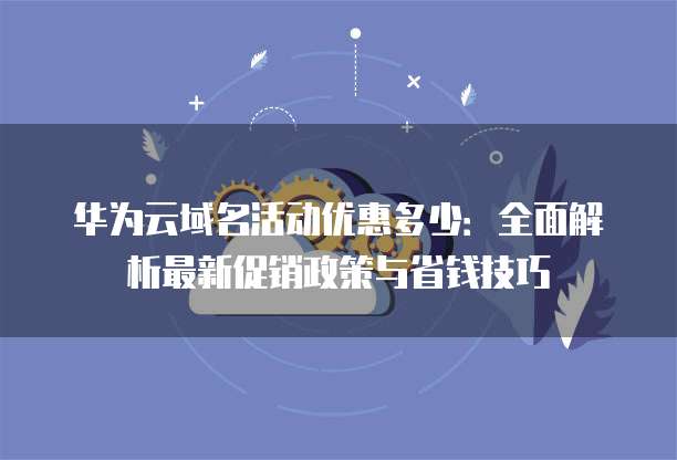 华为云域名活动优惠多少：全面解析最新促销政策与省钱技巧