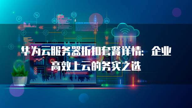 华为云服务器折扣套餐详情:企业高效上云的务实之选
