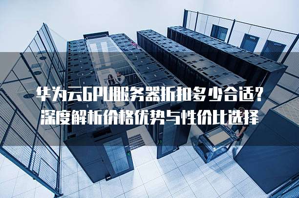 华为云GPU服务器折扣多少合适?深度解析价格优势与性价比选择