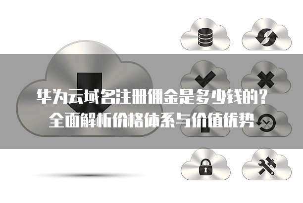 华为云域名注册佣金是多少钱的？全面解析价格体系与价值优势