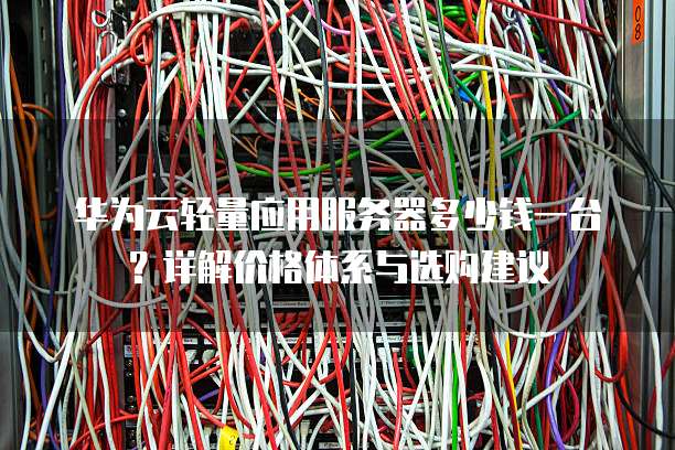 华为云轻量应用服务器多少钱一台?详解价格体系与选购建议