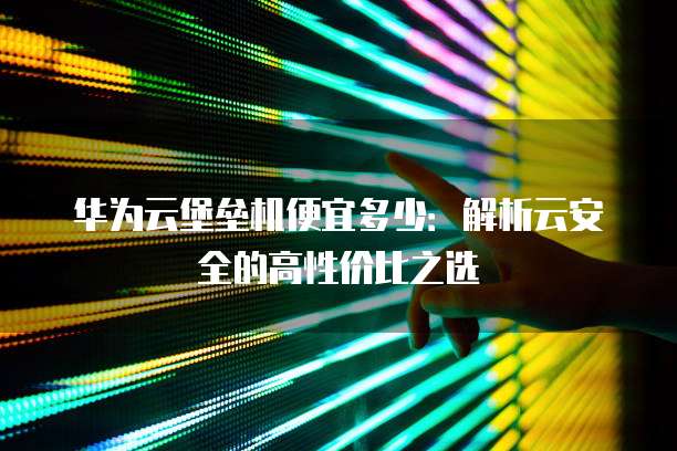 华为云堡垒机便宜多少：解析云安全的高性价比之选