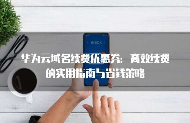 华为云域名续费优惠券:高效续费的实用指南与省钱策略