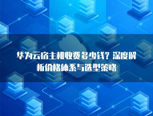 华为云宿主机收费多少钱?深度解析价格体系与选型策略