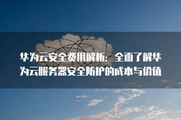 华为云安全费用解析:全面了解华为云服务器安全防护的成本与价值
