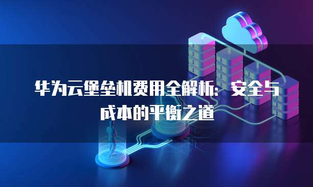 华为云堡垒机费用全解析:安全与成本的平衡之道