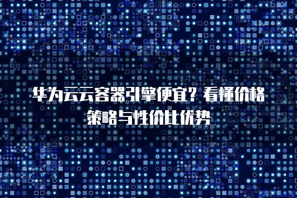 华为云云容器引擎便宜?看懂价格策略与性价比优势
