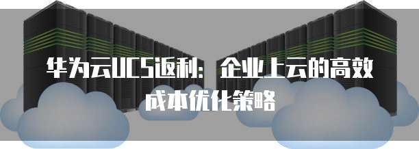 华为云UCS返利:企业上云的高效成本优化策略