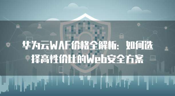 华为云WAF价格全解析:如何选择高性价比的Web安全方案