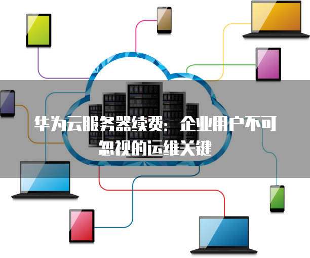 华为云服务器续费:企业用户不可忽视的运维关键