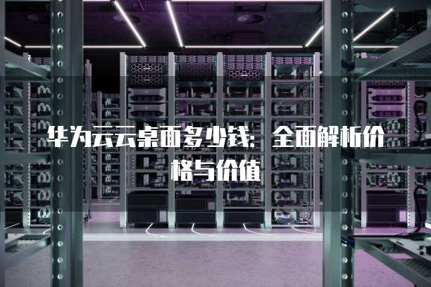华为云云桌面多少钱：全面解析价格与价值