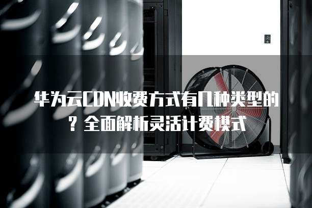 华为云CDN收费方式有几种类型的？全面解析灵活计费模式