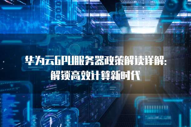 华为云GPU服务器政策解读详解:解锁高效计算新时代