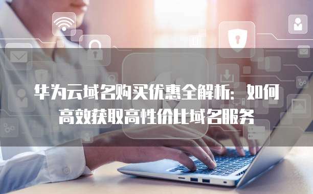 华为云域名购买优惠全解析:如何高效获取高性价比域名服务