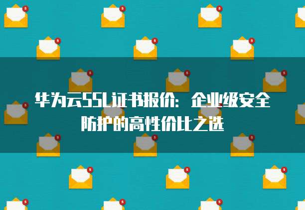 华为云SSL证书报价:企业级安全防护的高性价比之选