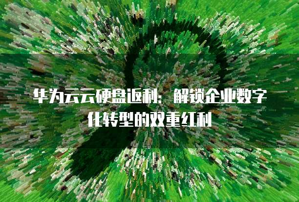 华为云云硬盘返利:解锁企业数字化转型的双重红利