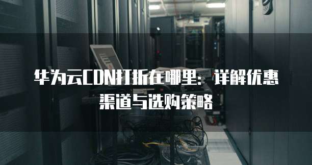 华为云CDN打折在哪里:详解优惠渠道与选购策略