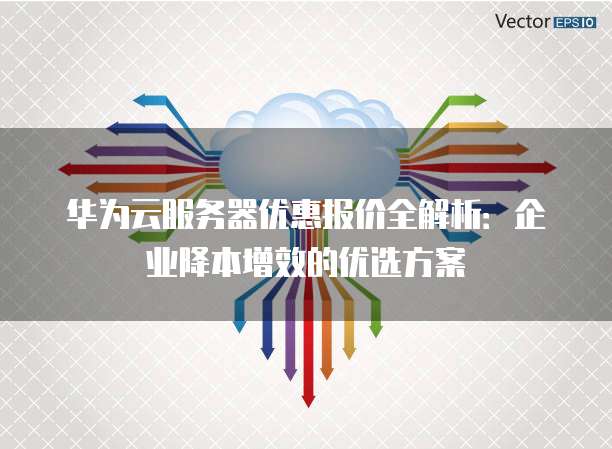 华为云服务器优惠报价全解析:企业降本增效的优选方案