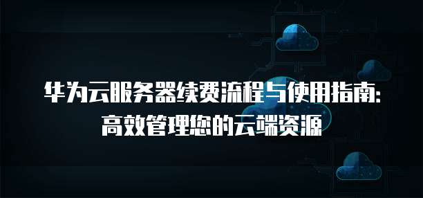 华为云服务器续费流程与使用指南:高效管理您的云端资源