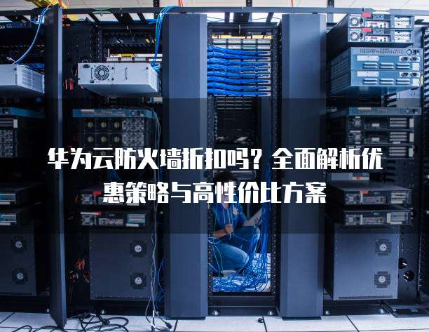 华为云防火墙折扣吗?全面解析优惠策略与高性价比方案