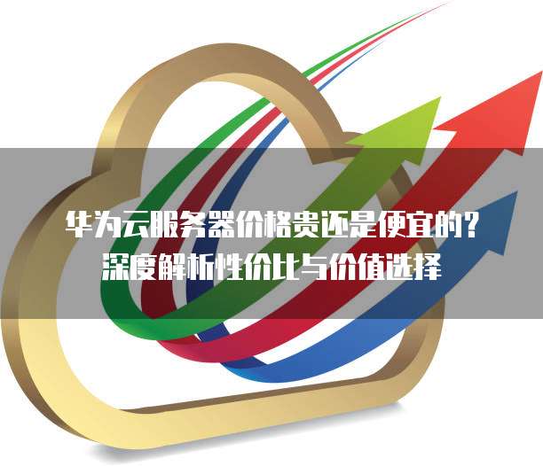 华为云服务器价格贵还是便宜的?深度解析性价比与价值选择
