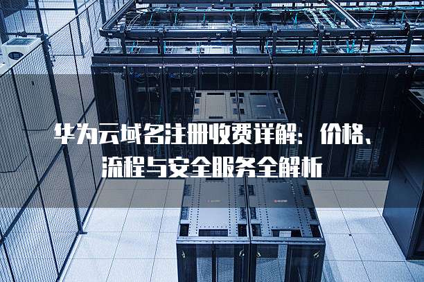 华为云域名注册收费详解:价格、流程与安全服务全解析