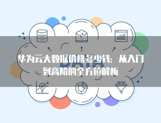 华为云大数据价格多少钱:从入门到高阶的全方位解析