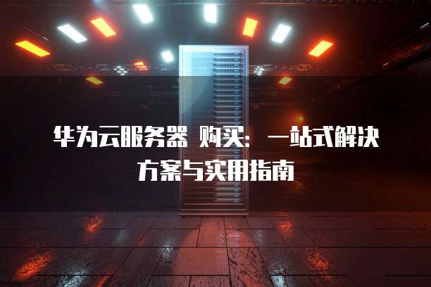 华为云服务器 购买:一站式解决方案与实用指南