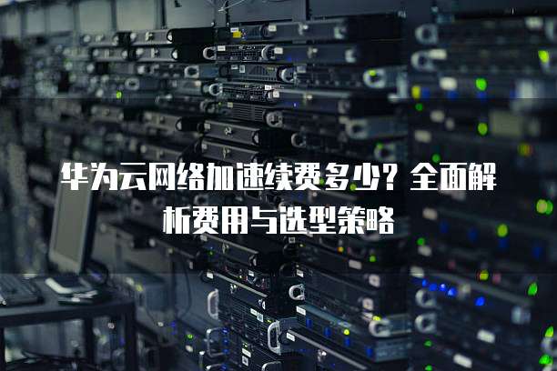 华为云网络加速续费多少？全面解析费用与选型策略