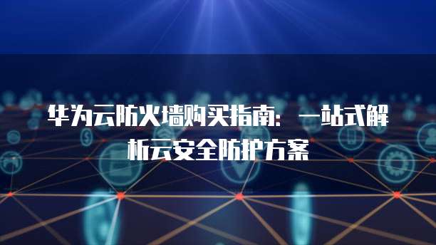 华为云防火墙购买指南:一站式解析云安全防护方案