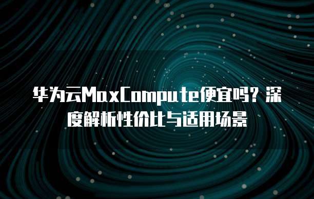 华为云MaxCompute便宜吗?深度解析性价比与适用场景