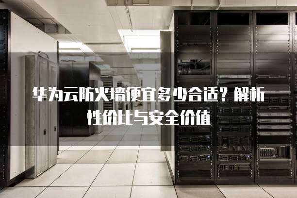 华为云防火墙便宜多少合适?解析性价比与安全价值