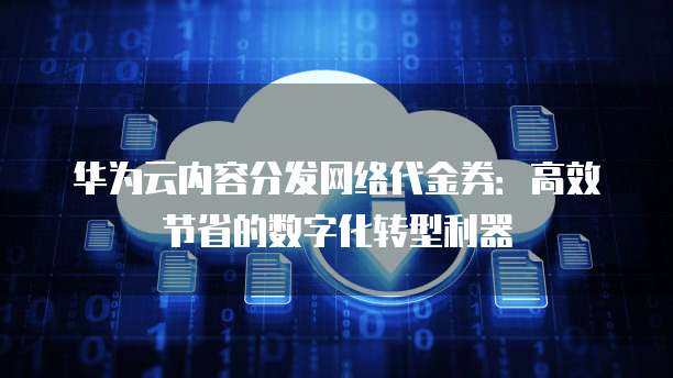 华为云内容分发网络代金券：高效节省的数字化转型利器