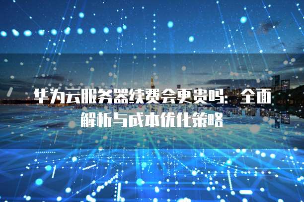 华为云服务器续费会更贵吗:全面解析与成本优化策略