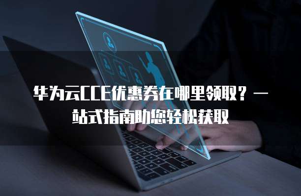 华为云CCE优惠券在哪里领取?一站式指南助您轻松获取