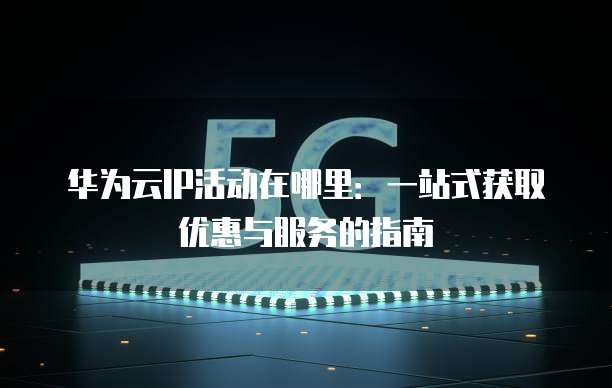 华为云IP活动在哪里:一站式获取优惠与服务的指南