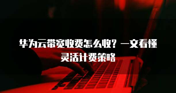 华为云带宽收费怎么收?一文看懂灵活计费策略