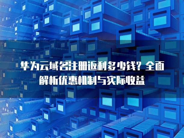 华为云域名注册返利多少钱?全面解析优惠机制与实际收益
