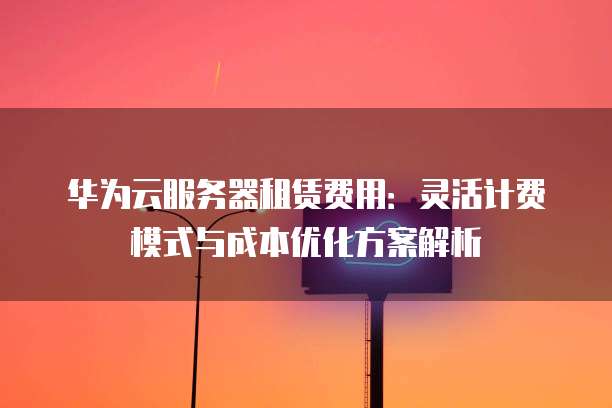 华为云服务器租赁费用：灵活计费模式与成本优化方案解析
