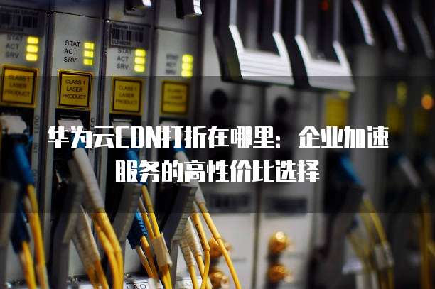 华为云CDN打折在哪里:企业加速服务的高性价比选择