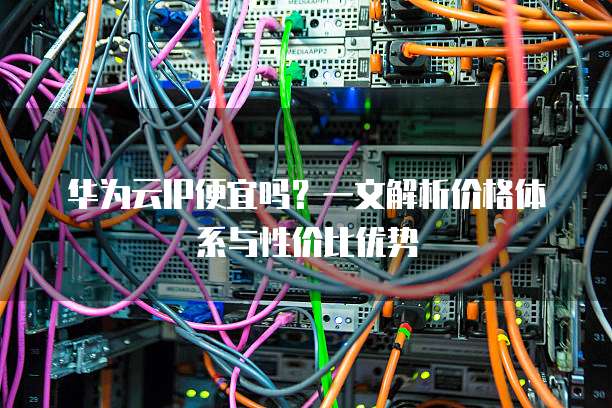 华为云IP便宜吗?一文解析价格体系与性价比优势